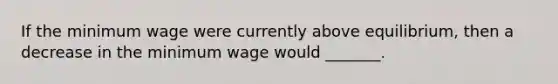 If the minimum wage were currently above equilibrium, then a decrease in the minimum wage would _______.