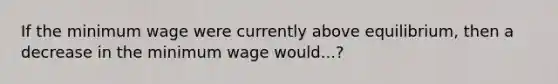 If the minimum wage were currently above equilibrium, then a decrease in the minimum wage would...?