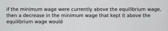 if the minimum wage were currently above the equilibrium wage, then a decrease in the minimum wage that kept it above the equilibrium wage would