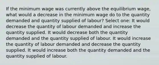 If the minimum wage was currently above the equilibrium wage, what would a decrease in the minimum wage do to the quantity demanded and quantity supplied of labour? Select one: It would decrease the quantity of labour demanded and increase the quantity supplied. It would decrease both the quantity demanded and the quantity supplied of labour. It would increase the quantity of labour demanded and decrease the quantity supplied. It would increase both the quantity demanded and the quantity supplied of labour.