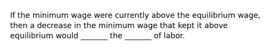 If the minimum wage were currently above the equilibrium wage, then a decrease in the minimum wage that kept it above equilibrium would _______ the _______ of labor.