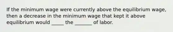 If the minimum wage were currently above the equilibrium wage, then a decrease in the minimum wage that kept it above equilibrium would _____ the _______ of labor.