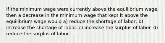 If the minimum wage were currently above the equilibrium wage, then a decrease in the minimum wage that kept it above the equilibrium wage would a) reduce the shortage of labor, b) increase the shortage of labor. c) increase the surplus of labor. d) reduce the surplus of labor.