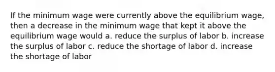 If the minimum wage were currently above the equilibrium wage, then a decrease in the minimum wage that kept it above the equilibrium wage would a. reduce the surplus of labor b. increase the surplus of labor c. reduce the shortage of labor d. increase the shortage of labor