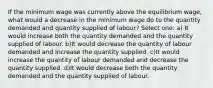 If the minimum wage was currently above the equilibrium wage, what would a decrease in the minimum wage do to the quantity demanded and quantity supplied of labour? Select one: a) It would increase both the quantity demanded and the quantity supplied of labour. b)It would decrease the quantity of labour demanded and increase the quantity supplied. c)It would increase the quantity of labour demanded and decrease the quantity supplied. d)It would decrease both the quantity demanded and the quantity supplied of labour.