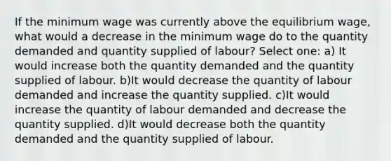 If the minimum wage was currently above the equilibrium wage, what would a decrease in the minimum wage do to the quantity demanded and quantity supplied of labour? Select one: a) It would increase both the quantity demanded and the quantity supplied of labour. b)It would decrease the quantity of labour demanded and increase the quantity supplied. c)It would increase the quantity of labour demanded and decrease the quantity supplied. d)It would decrease both the quantity demanded and the quantity supplied of labour.