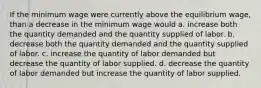 If the minimum wage were currently above the equilibrium wage, than a decrease in the minimum wage would a. increase both the quantity demanded and the quantity supplied of labor. b. decrease both the quantity demanded and the quantity supplied of labor. c. increase the quantity of labor demanded but decrease the quantity of labor supplied. d. decrease the quantity of labor demanded but increase the quantity of labor supplied.