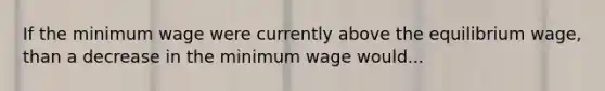 If the minimum wage were currently above the equilibrium wage, than a decrease in the minimum wage would...