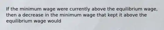 If the minimum wage were currently above the equilibrium wage, then a decrease in the minimum wage that kept it above the equilibrium wage would