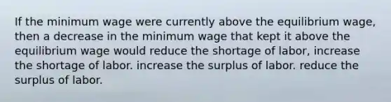 If the minimum wage were currently above the equilibrium wage, then a decrease in the minimum wage that kept it above the equilibrium wage would reduce the shortage of labor, increase the shortage of labor. increase the surplus of labor. reduce the surplus of labor.