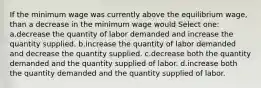 If the minimum wage was currently above the equilibrium wage, than a decrease in the minimum wage would Select one: a.decrease the quantity of labor demanded and increase the quantity supplied. b.increase the quantity of labor demanded and decrease the quantity supplied. c.decrease both the quantity demanded and the quantity supplied of labor. d.increase both the quantity demanded and the quantity supplied of labor.