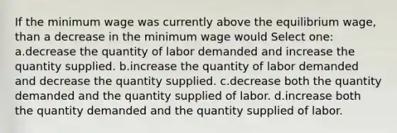 If the minimum wage was currently above the equilibrium wage, than a decrease in the minimum wage would Select one: a.decrease the quantity of labor demanded and increase the quantity supplied. b.increase the quantity of labor demanded and decrease the quantity supplied. c.decrease both the quantity demanded and the quantity supplied of labor. d.increase both the quantity demanded and the quantity supplied of labor.