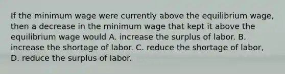 If the minimum wage were currently above the equilibrium wage, then a decrease in the minimum wage that kept it above the equilibrium wage would A. increase the surplus of labor. B. increase the shortage of labor. C. reduce the shortage of labor, D. reduce the surplus of labor.