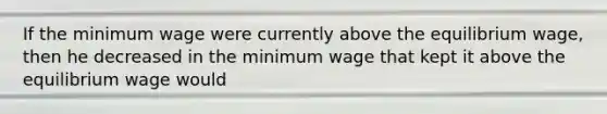 If the minimum wage were currently above the equilibrium wage, then he decreased in the minimum wage that kept it above the equilibrium wage would