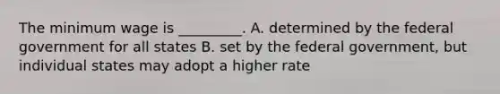 The minimum wage is _________. A. determined by the federal government for all states B. set by the federal government, but individual states may adopt a higher rate