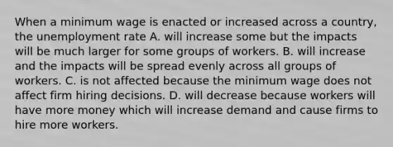 When a minimum wage is enacted or increased across a​ country, the unemployment rate A. will increase some but the impacts will be much larger for some groups of workers. B. will increase and the impacts will be spread evenly across all groups of workers. C. is not affected because the minimum wage does not affect firm hiring decisions. D. will decrease because workers will have more money which will increase demand and cause firms to hire more workers.