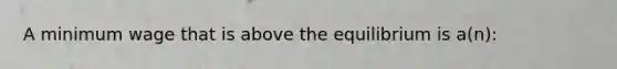 A minimum wage that is above the equilibrium is a(n):