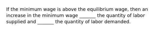 If the minimum wage is above the equilibrium wage, then an increase in the minimum wage _______ the quantity of labor supplied and _______ the quantity of labor demanded.