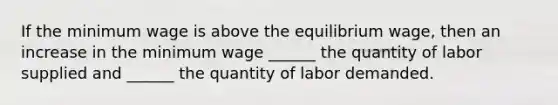 If the minimum wage is above the equilibrium wage, then an increase in the minimum wage ______ the quantity of labor supplied and ______ the quantity of labor demanded.