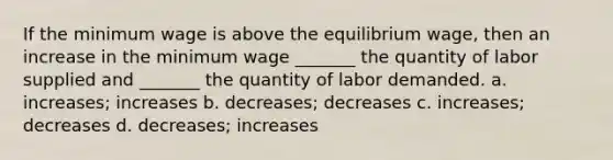 If the minimum wage is above the equilibrium wage, then an increase in the minimum wage _______ the quantity of labor supplied and _______ the quantity of labor demanded. a. increases; increases b. decreases; decreases c. increases; decreases d. decreases; increases