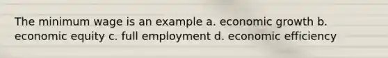 The minimum wage is an example a. economic growth b. economic equity c. full employment d. economic efficiency