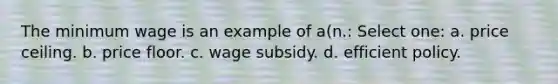 The minimum wage is an example of a(n.: Select one: a. price ceiling. b. price floor. c. wage subsidy. d. efficient policy.