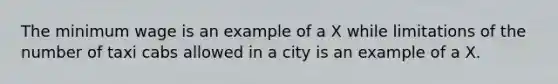 The minimum wage is an example of a X while limitations of the number of taxi cabs allowed in a city is an example of a X.