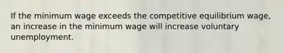 If the minimum wage exceeds the competitive equilibrium wage, an increase in the minimum wage will increase voluntary unemployment.