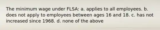 The minimum wage under FLSA: a. applies to all employees. b. does not apply to employees between ages 16 and 18. c. has not increased since 1968. d. none of the above