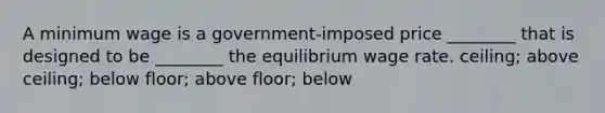 A minimum wage is a government-imposed price ________ that is designed to be ________ the equilibrium wage rate. ceiling; above ceiling; below floor; above floor; below