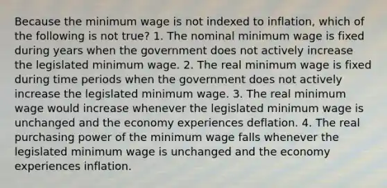 Because the minimum wage is not indexed to inflation, which of the following is not true? 1. The nominal minimum wage is fixed during years when the government does not actively increase the legislated minimum wage. 2. The real minimum wage is fixed during time periods when the government does not actively increase the legislated minimum wage. 3. The real minimum wage would increase whenever the legislated minimum wage is unchanged and the economy experiences deflation. 4. The real purchasing power of the minimum wage falls whenever the legislated minimum wage is unchanged and the economy experiences inflation.