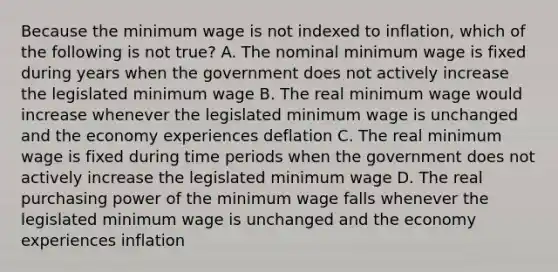 Because the minimum wage is not indexed to inflation, which of the following is not true? A. The nominal minimum wage is fixed during years when the government does not actively increase the legislated minimum wage B. The real minimum wage would increase whenever the legislated minimum wage is unchanged and the economy experiences deflation C. The real minimum wage is fixed during time periods when the government does not actively increase the legislated minimum wage D. The real purchasing power of the minimum wage falls whenever the legislated minimum wage is unchanged and the economy experiences inflation