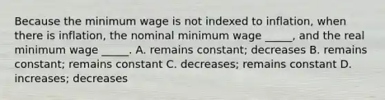 Because the minimum wage is not indexed to inflation, when there is inflation, the nominal minimum wage _____, and the real minimum wage _____. A. remains constant; decreases B. remains constant; remains constant C. decreases; remains constant D. increases; decreases