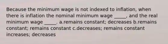 Because the minimum wage is not indexed to inflation, when there is inflation the nominal minimum wage _____, and the real minimum wage _____. a.remains constant; decreases b.remains constant; remains constant c.decreases; remains constant increases; decreases