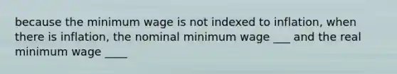 because the minimum wage is not indexed to inflation, when there is inflation, the nominal minimum wage ___ and the real minimum wage ____