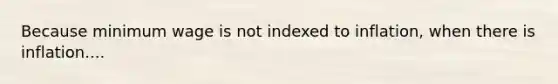 Because minimum wage is not indexed to inflation, when there is inflation....