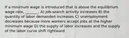 If a minimum wage is introduced that is above the equilibrium wage rate, _______. A) job-search activity increases B) the quantity of labor demanded increases C) unemployment decreases because more workers accept jobs at the higher minimum wage D) the supply of labor increases and the supply of the labor curve shift rightward