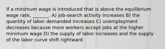 If a minimum wage is introduced that is above the equilibrium wage rate, _______. A) job-search activity increases B) the quantity of labor demanded increases C) unemployment decreases because more workers accept jobs at the higher minimum wage D) the supply of labor increases and the supply of the labor curve shift rightward