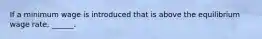 If a minimum wage is introduced that is above the equilibrium wage​ rate, ______.