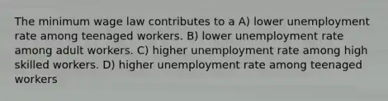 The minimum wage law contributes to a A) lower unemployment rate among teenaged workers. B) lower unemployment rate among adult workers. C) higher unemployment rate among high skilled workers. D) higher unemployment rate among teenaged workers