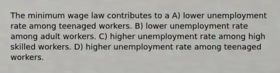 The minimum wage law contributes to a A) lower unemployment rate among teenaged workers. B) lower unemployment rate among adult workers. C) higher unemployment rate among high skilled workers. D) higher unemployment rate among teenaged workers.