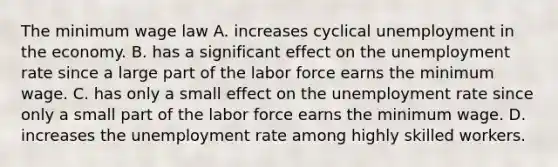 The minimum wage law A. increases cyclical unemployment in the economy. B. has a significant effect on the unemployment rate since a large part of the labor force earns the minimum wage. C. has only a small effect on the unemployment rate since only a small part of the labor force earns the minimum wage. D. increases the unemployment rate among highly skilled workers.