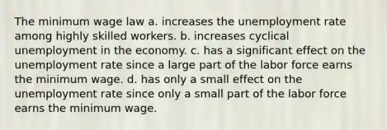 The minimum wage law a. increases the unemployment rate among highly skilled workers. b. increases cyclical unemployment in the economy. c. has a significant effect on the unemployment rate since a large part of the labor force earns the minimum wage. d. has only a small effect on the unemployment rate since only a small part of the labor force earns the minimum wage.