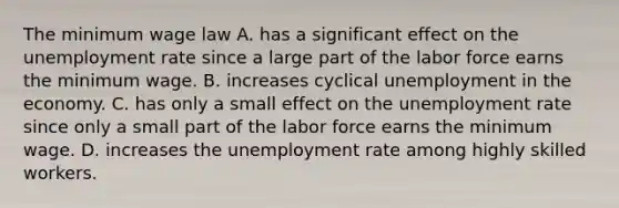 The minimum wage law A. has a significant effect on the unemployment rate since a large part of the labor force earns the minimum wage. B. increases cyclical unemployment in the economy. C. has only a small effect on the unemployment rate since only a small part of the labor force earns the minimum wage. D. increases the unemployment rate among highly skilled workers.