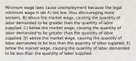 Minimum wage laws cause unemployment because the legal minimum wage is set A) too low, thus discouraging more workers. B) above the market wage, causing the quantity of labor demanded to be greater than the quantity of labor supplied. C) below the market wage, causing the quantity of labor demanded to be greater than the quantity of labor supplied. D) above the market wage, causing the quantity of labor demanded to be less than the quantity of labor supplied. E) below the market wage, causing the quantity of labor demanded to be less than the quantity of labor supplied.