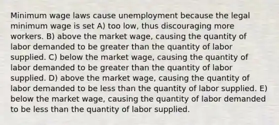 Minimum wage laws cause unemployment because the legal minimum wage is set A) too low, thus discouraging more workers. B) above the market wage, causing the quantity of labor demanded to be greater than the quantity of labor supplied. C) below the market wage, causing the quantity of labor demanded to be greater than the quantity of labor supplied. D) above the market wage, causing the quantity of labor demanded to be less than the quantity of labor supplied. E) below the market wage, causing the quantity of labor demanded to be less than the quantity of labor supplied.