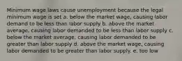 Minimum wage laws cause unemployment because the legal minimum wage is set a. below the market wage, causing labor demand to be less than labor supply b. above the market average, causing labor demanded to be less than labor supply c. below the market average, causing labor demanded to be greater than labor supply d. above the market wage, causing labor demanded to be greater than labor supply. e. too low