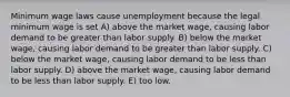 Minimum wage laws cause unemployment because the legal minimum wage is set A) above the market wage, causing labor demand to be greater than labor supply. B) below the market wage, causing labor demand to be greater than labor supply. C) below the market wage, causing labor demand to be less than labor supply. D) above the market wage, causing labor demand to be less than labor supply. E) too low.