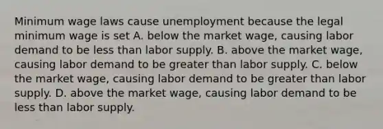 Minimum wage laws cause unemployment because the legal minimum wage is set A. below the market​ wage, causing labor demand to be less than labor supply. B. above the market​ wage, causing labor demand to be greater than labor supply. C. below the market​ wage, causing labor demand to be greater than labor supply. D. above the market​ wage, causing labor demand to be less than labor supply.