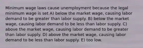 Minimum wage laws cause unemployment because the legal minimum wage is set A) below the market wage, causing labor demand to be greater than labor supply. B) below the market wage, causing labor demand to be less than labor supply. C) above the market wage, causing labor demand to be greater than labor supply. D) above the market wage, causing labor demand to be less than labor supply. E) too low.